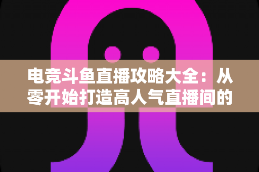 电竞斗鱼直播攻略大全：从零开始打造高人气直播间的完整进阶指南