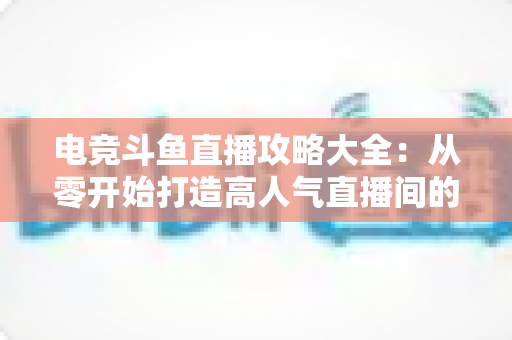 电竞斗鱼直播攻略大全：从零开始打造高人气直播间的完整进阶指南
