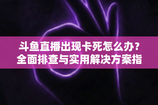 斗鱼直播出现卡死怎么办?全面排查与实用解决方案指南 斗鱼直播出现卡死怎么办?全面排查与实用解决方案指南