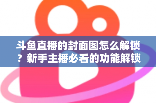 斗鱼直播的封面图怎么解锁?新手主播必看的功能解锁教程与封面优化全攻略 斗鱼直播的封面图怎么解锁?新手主播必看的功能解锁教程与封面优化全攻略