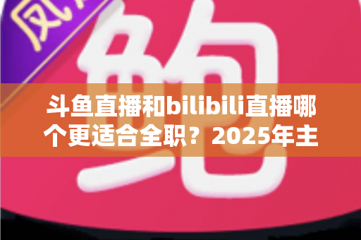 斗鱼直播和bilibili直播哪个更适合全职？2025年主播职业转型全攻略与双平台深度对比指南
