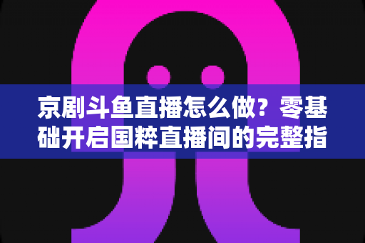京剧斗鱼直播怎么做？零基础开启国粹直播间的完整指南