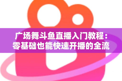 广场舞斗鱼直播入门教程：零基础也能快速开播的全流程实战指南