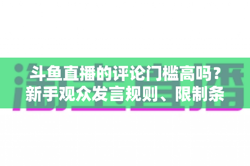 斗鱼直播的评论门槛高吗？新手观众发言规则、限制条件与快速上手指南全解析