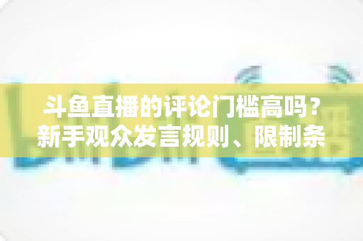 斗鱼直播的评论门槛高吗？新手观众发言规则、限制条件与快速上手指南全解析