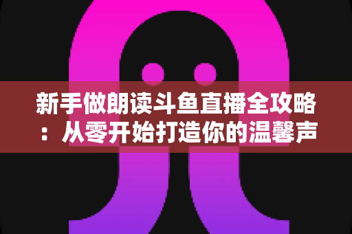 新手做朗读斗鱼直播全攻略:从零开始打造你的温馨声音直播间 新手做朗读斗鱼直播全攻略:从零开始打造你的温馨声音直播间