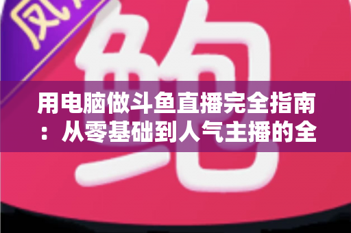 用电脑做斗鱼直播完全指南:从零基础到人气主播的全流程实战教程 用电脑做斗鱼直播完全指南:从零基础到人气主播的全流程实战教程