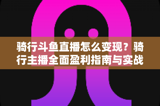 骑行斗鱼直播怎么变现？骑行主播全面盈利指南与实战策略解析
