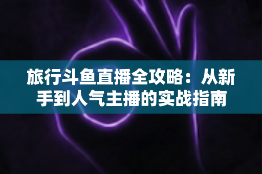 旅行斗鱼直播全攻略:从新手到人气主播的实战指南 旅行斗鱼直播全攻略:从新手到人气主播的实战指南