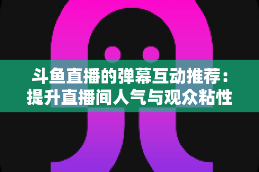 斗鱼直播的弹幕互动推荐：提升直播间人气与观众粘性的全方位实战指南