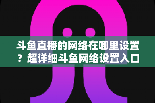 斗鱼直播的网络在哪里设置？超详细斗鱼网络设置入口与直播优化全攻略