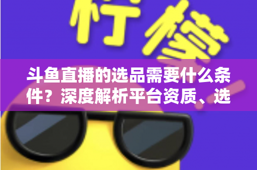 斗鱼直播的选品需要什么条件？深度解析平台资质、选品策略与实操全流程