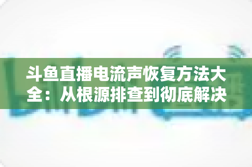 斗鱼直播电流声恢复方法大全：从根源排查到彻底解决，让直播间音质焕然一新