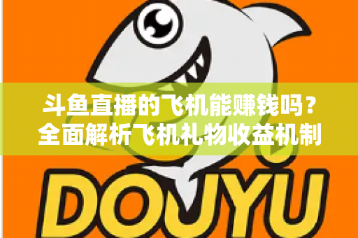 斗鱼直播的飞机能赚钱吗？全面解析飞机礼物收益机制与主播变现攻略