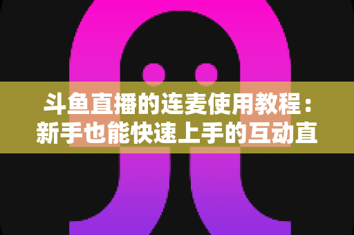 斗鱼直播的连麦使用教程：新手也能快速上手的互动直播完整指南