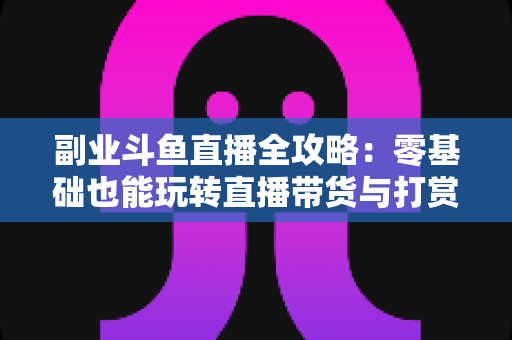 副业斗鱼直播全攻略：零基础也能玩转直播带货与打赏变现的实战指南