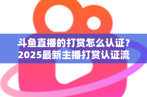 斗鱼直播的打赏怎么认证？2025最新主播打赏认证流程、审核要点与提现规则全解析