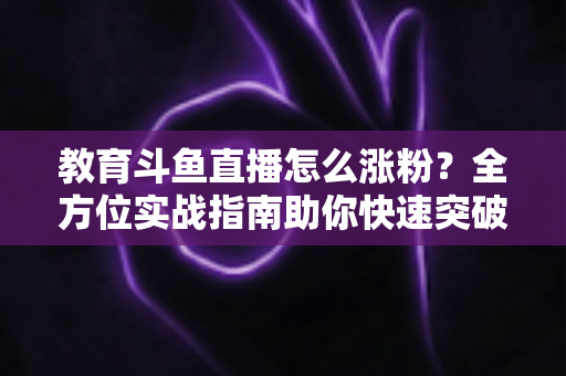 教育斗鱼直播怎么涨粉?全方位实战指南助你快速突破粉丝瓶颈 教育斗鱼直播怎么涨粉?全方位实战指南助你快速突破粉丝瓶颈