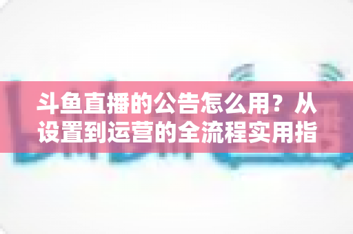 斗鱼直播的公告怎么用?从设置到运营的全流程实用指南,新手主播一看就会 斗鱼直播的公告怎么用?从设置到运营的全流程实用指南,新手主播一看就会