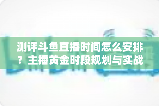 测评斗鱼直播时间怎么安排?主播黄金时段规划与实战运营全攻略 测评斗鱼直播时间怎么安排?主播黄金时段规划与实战运营全攻略