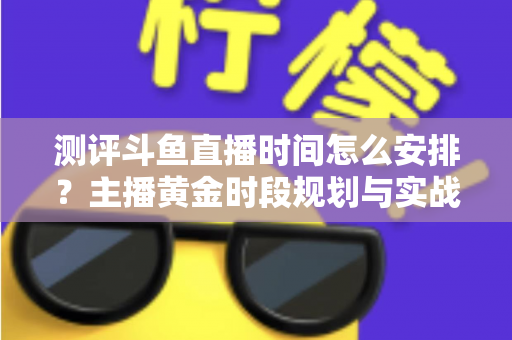 测评斗鱼直播时间怎么安排?主播黄金时段规划与实战运营全攻略 测评斗鱼直播时间怎么安排?主播黄金时段规划与实战运营全攻略