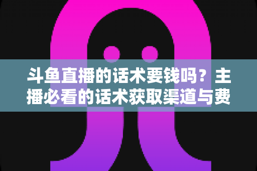斗鱼直播的话术要钱吗？主播必看的话术获取渠道与费用真相全解析