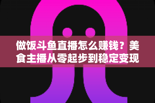 做饭斗鱼直播怎么赚钱?美食主播从零起步到稳定变现的完整攻略 做饭斗鱼直播怎么赚钱?美食主播从零起步到稳定变现的完整攻略