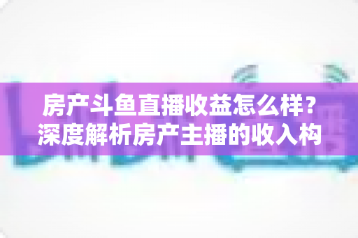 房产斗鱼直播收益怎么样？深度解析房产主播的收入构成与变现前景