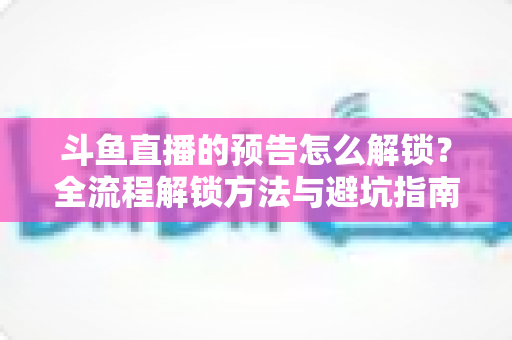 斗鱼直播的预告怎么解锁?全流程解锁方法与避坑指南一文讲清 斗鱼直播的预告怎么解锁?全流程解锁方法与避坑指南一文讲清