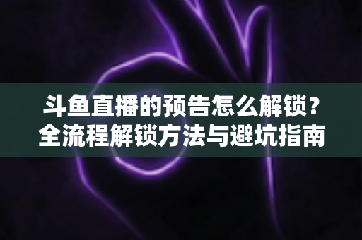 斗鱼直播的预告怎么解锁？全流程解锁方法与避坑指南一文讲清