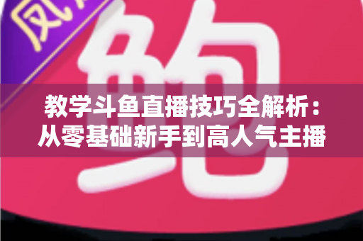 教学斗鱼直播技巧全解析:从零基础新手到高人气主播的实战成长指南 教学斗鱼直播技巧全解析:从零基础新手到高人气主播的实战成长指南