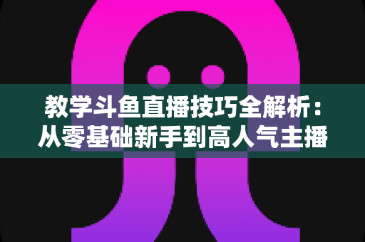 教学斗鱼直播技巧全解析:从零基础新手到高人气主播的实战成长指南 教学斗鱼直播技巧全解析:从零基础新手到高人气主播的实战成长指南
