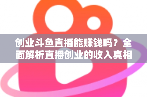 创业斗鱼直播能赚钱吗？全面解析直播创业的收入真相与实战攻略