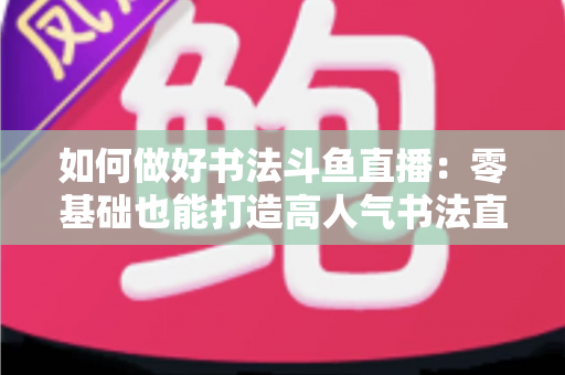 如何做好书法斗鱼直播:零基础也能打造高人气书法直播间的全攻略 如何做好书法斗鱼直播:零基础也能打造高人气书法直播间的全攻略