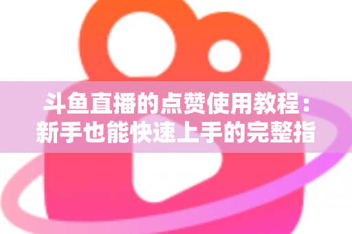 斗鱼直播的点赞使用教程：新手也能快速上手的完整指南与互动技巧分享
