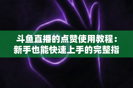 斗鱼直播的点赞使用教程：新手也能快速上手的完整指南与互动技巧分享