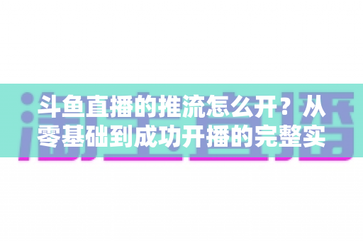 斗鱼直播的推流怎么开？从零基础到成功开播的完整实战教程