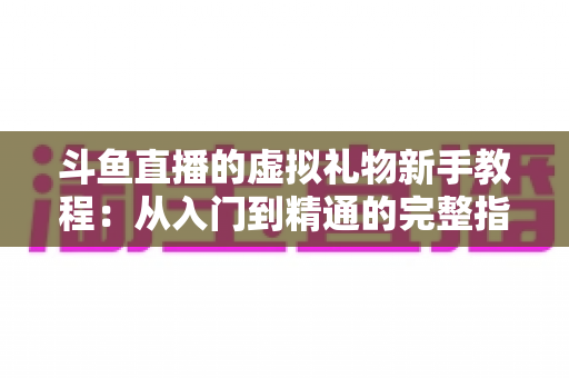斗鱼直播的虚拟礼物新手教程：从入门到精通的完整指南，助你快速玩转直播间互动