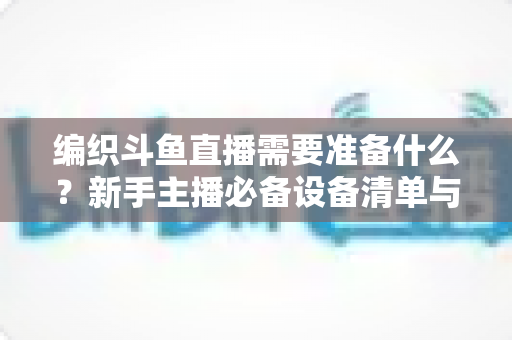 编织斗鱼直播需要准备什么？新手主播必备设备清单与开播全攻略