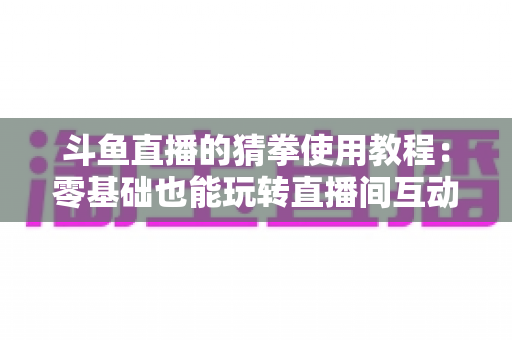 斗鱼直播的猜拳使用教程：零基础也能玩转直播间互动的完整攻略指南