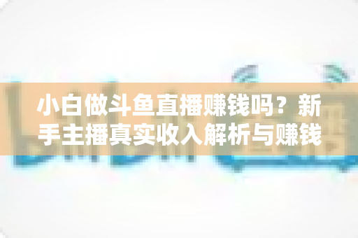 小白做斗鱼直播赚钱吗？新手主播真实收入解析与赚钱进阶攻略
