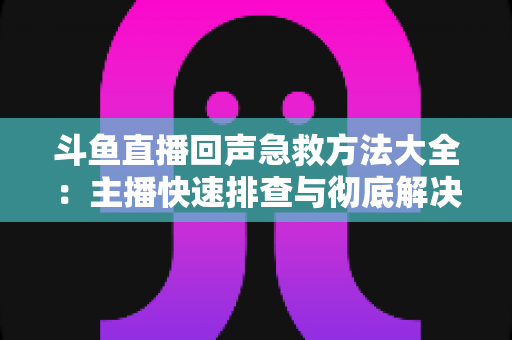 斗鱼直播回声急救方法大全：主播快速排查与彻底解决回声的实用指南