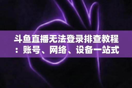 斗鱼直播无法登录排查教程：账号、网络、设备一站式解决指南