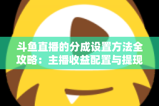 斗鱼直播的分成设置方法全攻略:主播收益配置与提现一站式实用指南 斗鱼直播的分成设置方法全攻略:主播收益配置与提现一站式实用指南