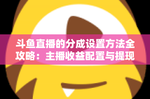 斗鱼直播的分成设置方法全攻略:主播收益配置与提现一站式实用指南 斗鱼直播的分成设置方法全攻略:主播收益配置与提现一站式实用指南