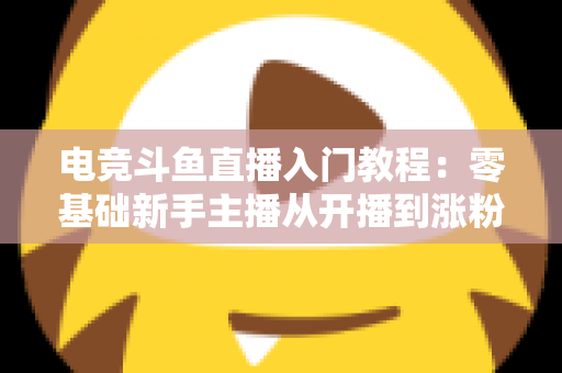 电竞斗鱼直播入门教程：零基础新手主播从开播到涨粉的完整实战指南