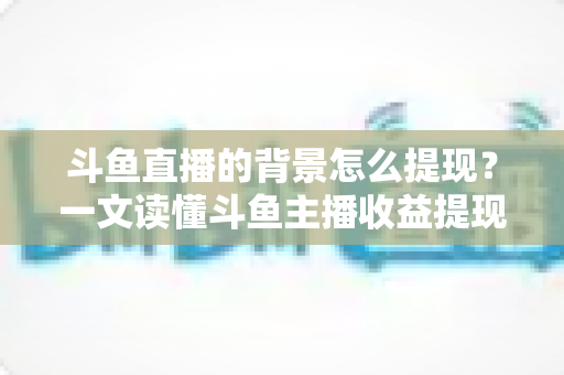 斗鱼直播的背景怎么提现？一文读懂斗鱼主播收益提现条件、流程与避坑指南