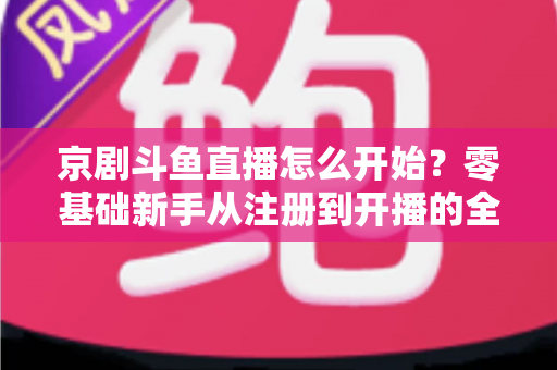 京剧斗鱼直播怎么开始？零基础新手从注册到开播的全流程实战指南