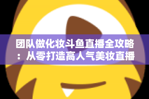 团队做化妆斗鱼直播全攻略：从零打造高人气美妆直播间的实战秘籍