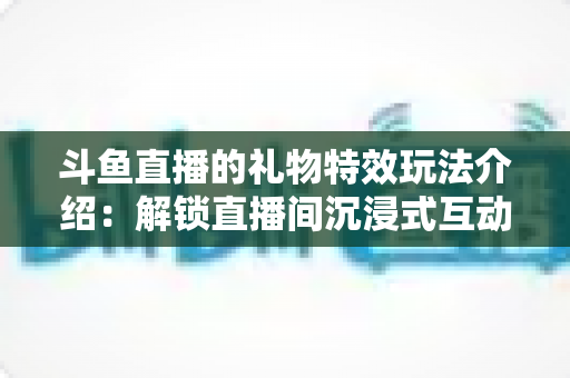 斗鱼直播的礼物特效玩法介绍:解锁直播间沉浸式互动体验的完整指南 斗鱼直播的礼物特效玩法介绍:解锁直播间沉浸式互动体验的完整指南